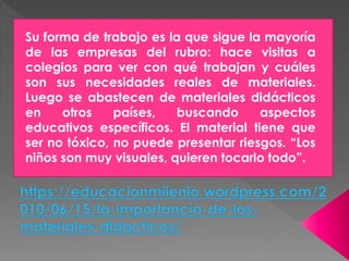 Su forma de trabajo es la que sigue la mayoría
de las empresas del rubro: hace visitas a
colegios para ver con qué trabajan y cuáles
son sus necesidades reales de materiales.
Luego se abastecen de materiales didácticos
en otros países, buscando aspectos
educativos específicos. El material tiene que
ser no tóxico, no puede presentar riesgos. “Los
niños son muy visuales, quieren tocarlo todo”.
 