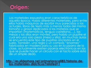 Los materiales expuestos eran característicos de
aquella época. Había diferentes materiales, pero entre
ellos había máquinas de escribir muy parecidas a las
actuales, libros de texto más o menos todos del mismo
tamaño y grosor dedicados a las materias que se
impartían (matemáticas, lengua castellana,…), las
mesas y las sillas eran móviles, pero había un pupitre el
cual era una sola pieza (mesa y silla), en muchas aulas
se encuentra este tipo de pupitres anclados en el
suelo. También, una regla y un compás “enormes”
fabricados en madera para su uso en la pizarra de la
clase, actualmente existen pizarras electrónicas en las
que se puede hacer un círculo con el tacto sobre ésta
de un simple dedo.
http://es.slideshare.net/primariaraceli85/historia-de-
los-materiales-didcticos?related=1
 