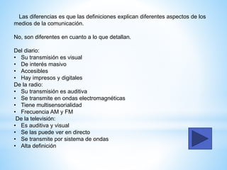 Las diferencias es que las definiciones explican diferentes aspectos de los
medios de la comunicación.
No, son diferentes en cuanto a lo que detallan.
Del diario:
• Su transmisión es visual
• De interés masivo
• Accesibles
• Hay impresos y digitales
De la radio:
• Su transmisión es auditiva
• Se transmite en ondas electromagnéticas
• Tiene multisensorialidad
• Frecuencia AM y FM
De la televisión:
• Es auditiva y visual
• Se las puede ver en directo
• Se transmite por sistema de ondas
• Alta definición
 
