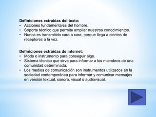 Definiciones extraídas del texto:
• Acciones fundamentales del hombre.
• Soporte técnico que permite ampliar nuestros conocimientos.
• Nunca es transmitido cara a cara, porque llega a cientos de
receptores a la vez.
Definiciones extraídas de internet:
• Modo o instrumento para conseguir algo.
• Sistema técnico que sirve para informar a los miembros de una
comunidad determinada.
• Los medios de comunicación son instrumentos utilizados en la
sociedad contemporánea para informar y comunicar mensajes
en versión textual, sonora, visual o audiovisual.
 