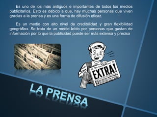 Es uno de los más antiguos e importantes de todos los medios
publicitarios. Esto es debido a que, hay muchas personas que viven
gracias a la prensa y es una forma de difusión eficaz.
Es un medio con alto nivel de credibilidad y gran flexibilidad
geográfica. Se trata de un medio leído por personas que gustan de
información por lo que la publicidad puede ser más extensa y precisa
 