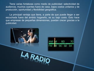 Tiene varias fortalezas como medio de publicidad: selectividad de
audiencia, muchos oyentes fuera de casa, bajos costos unitarios y de
producción, oportunidad y flexibilidad geográfica.
La principal ventaja que tiene, a parte de que puede llegar a ser
escuchada fuera del ámbito hogareño, es su bajo costo. Esto hace
que empresas de pequeñas dimensiones, puedan crecer gracias a la
publicidad.
 