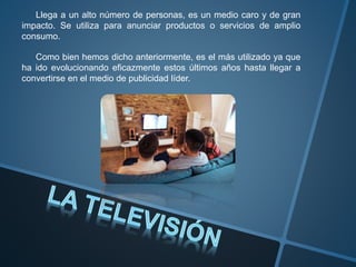 Llega a un alto número de personas, es un medio caro y de gran
impacto. Se utiliza para anunciar productos o servicios de amplio
consumo.
Como bien hemos dicho anteriormente, es el más utilizado ya que
ha ido evolucionando eficazmente estos últimos años hasta llegar a
convertirse en el medio de publicidad líder.
 