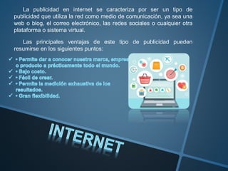 La publicidad en internet se caracteriza por ser un tipo de
publicidad que utiliza la red como medio de comunicación, ya sea una
web o blog, el correo electrónico, las redes sociales o cualquier otra
plataforma o sistema virtual.
Las principales ventajas de este tipo de publicidad pueden
resumirse en los siguientes puntos:
 
