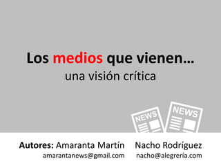 Los medios que vienen…
          una visión crítica




Autores: Amaranta Martín      Nacho Rodríguez
     amarantanews@gmail.com   nacho@alegrería.com
 