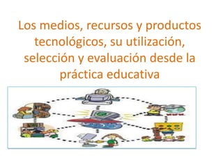 Los medios, recursos y productos
tecnológicos, su utilización,
selección y evaluación desde la
práctica educativa

 