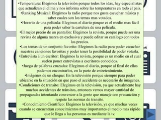 •Temperatura: Elegimos la televisión porque todos los idas, hay especialistas
que actualizan el clima y nos informa sobre las temperaturas en todo el país.
•Ranking Musical: Elegimos la radio porque nos gusta escuchar música y
saber cuales son los temas mas votados.
•Horario de una película: Elegimos el diario porque es el medio mas fácil
para poder saber la cartelera de una película.
•El mejor precio de un pantalón: Elegimos la revista, porque puede ser una
revista de alguna marca en exclusiva y puede editar su catalogo con todos
los precios.
•Los temas de un conjunto favorito: Elegimos la radio para poder escuchar
nuestras canciones favoritas y poder tener la posibilidad de poder votarla.
•Entrevista a un escritor: Elegimos la revista, porque es un medio en el cual
suelen poner entrevistas a escritores conocidos.
•Juego de palabras cruzadas: Elegimos el diario, porque al final de ellos
podemos encontrarlos, en la parte de entretenimiento.
•Imágenes de un choque: En la televisión porque siempre para poder
ubicarse en la situación en que paso el accidente es necesario de imágenes.
•Condiciones de transito: Elegimos en la televisión, ya que actualmente hay
muchos accidentes de tránsitos, entonces vemos mayor cantidad de
propagandas intentando convencer a la gente que maneje con precaución y
respete las normas de transito.
•Conocimiento Científico: Elegimos la televisión, ya que muchas veces
cuando se encuentran conocimientos muy importantes el medio mas rápido
que le llega a las personas es mediante la tv.
 