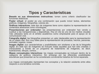 Tipos y Características
Basado en sus dimensiones instructivas: toman como criterio clasificador las
funciones didácticas
Poster virtual: el poster es una combinación que puede incluir textos, elementos
gráficos, imágenes, fotografías, colores etc.
Gráficos interactivos: este tipo de imágenes tiene como objetivo la representación de
contenidos abstractos como cronologías.
Presentaciones por ordenador: las presentaciones por ordenador han venido a
sustituir a las transparencias y diapositivas. Hoy en día es uno de los medios visuales
más utilizados tanto en el ámbito académico como empresarial para el apoyo en la
comunicación oral.
Fotografía digital: las fotografías presentan un valor destacable para la representación
de un objeto real. Son muy útiles para la representación de procesos, hechos, personas,
animales, lugares, cosas.
Imagen digital: sus características y posibilidades son similares a las de la fotografía
digital. En este tipo de imágenes se incluyen todas aquellas que han sido creadas o
manipuladas a través de un programa de tratamiento de imágenes, es decir,
ilustraciones, dibujos, comics…
Mapas conceptuales interactivos: los mapas conceptuales se incluyen dentro de la
categoría de gráficos interactivo. Sin embargo por las diferentes posibilidades
educativas que presentan se ha considerado conveniente tratarlos de forma separada.
Los mapas conceptuales representan los conceptos y la relación existente entre ellos
respecto a una temática concreta.
 