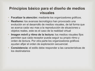 Principios básico para el diseño de medios
visuales
• Focalizar la atención: mediante los organizadores gráficos.
• Realismo: los avances tecnológico han provocado una
evolución en el desarrollo de medios visuales, de tal forma que
se acerca cada vez mas a la reproducción de situaciones u
objetos reales, este es el caso de la realidad virtual
• Imagen móvil y ritmo de la lectura: los medios visuales fijos
permiten que cada receptor pueda seguir su propio ritmo y
orden de lectura. Por otra parte los organizadores gráficos
ayudan afijar el orden de exploración secuencial.
• Consistencia: el estilo debe responder a las características de
los destinatarios
 