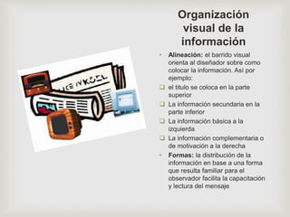 Organización
visual de la
información
• Alineación: el barrido visual
orienta al diseñador sobre como
colocar la información. Así por
ejemplo:
 el titulo se coloca en la parte
superior
 La información secundaria en la
parte inferior
 La información básica a la
izquierda
 La información complementaria o
de motivación a la derecha
• Formas: la distribución de la
información en base a una forma
que resulta familiar para el
observador facilita la capacitación
y lectura del mensaje
 