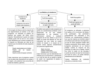 Los Medios y la Audiencia


                 Cantidad de la
                                                                                                     Perfil Psicográfico
                   Audiencia                           Perfil Demográfico


                                                                                                   Perfil de la gente que
             Audiencia a la cual va                 Perfil social destacado por
                                                                                                     gusta del futbol
             dirigido este programa                     la región del norte


                                              El público que gusta de este programa es
 En la región de Nuevo León la mayoría de                                                   El programa va enfocado a personas
                                              gente con características similares como,
los regiomontanos se sientan a ver este                                                     con gustos a fin, la cerveza, las fiestas,
                                              apasionada     de    fut    bol,    asisten
programa, va enfocado al público en                                                         “las   pachangas”,     “las    parrandas”
                                              regularmente    a     los    estadios,    y
general que gustan del futbol como                                                          generalmente van enfocadas a los
                                              permanecen      atentos     a    cualquier
deporte. Generalmente la gente de todas                                                     hombres con características similares,
                                              programa de fut bol, debido a que en la
edades gusta del fut bol en una ciudad                                                      aun que las mujeres son también objeto
                                              región se gusta del deporte es una ola
como Monterrey por lo tanto la pasión por                                                   de enfoque para este tipo de programas,
                                              importante por que nadie se puede
el deporte es reforzada por este de tal                                                     ya que en dicho programa suelen salir
                                              quedar sin apoyar a un equipo por la
manera que el contenido de este programa                                                    mujeres acentuando dicha pasión, este
                                              presión social, algunas características
refuerza:                                                                                   programa permanece en un horario
                                              son personas regularmente:
       Pasión desbordada por el futbol.                                                     estelas cuando la mayoría de las
                                                      Bajos recursos                        personas ya salió de su trabajo, donde
       Pasión    por     su    equipo     y
                                                      Estatus media-baja.                   los niños no están en las escuelas,
       consumismo.
                                                      Edades entre 15 a 55 años.
       Guerra contra el equipo contrario.                                                   cuando las amas de casa han terminado
                                              Cabe mencionar que los televidentes son
                                                                                            de hacer la cena y se puede disfrutar
                                              influidos por el consumismo y pertenecen
                                                                                            abiertamente de la televisión.
Cabe mencionar que el programa cuenta         a un club de fans de su equipo a demás
con el rating más importante en la ciudad y   de asistir con regularidad al estadio a       Carece     totalmente   de      contenido
la región, y la audiencia mas concurrida de   apoyar a su equipo.                           educativo y contenido moral.
todas las edades y géneros.
 