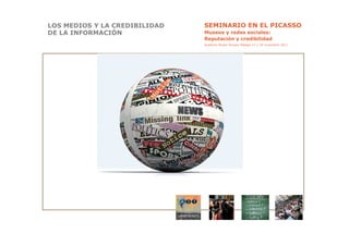LOS MEDIOS Y LA CREDIBILIDAD   SEMINARIO EN EL PICASSO
DE LA INFORMACIÓN              Museos y redes sociales:
                               Reputación y credibilidad
                               Auditorio Museo Picasso Málaga 17 y 18 noviembre 2011
 