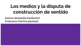 Los medios y la disputa de
construcción de sentido
Autora: Antonella Cambarieri
Profesora: Patricia plunkett
 