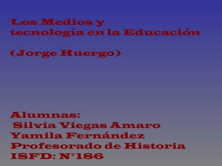Los Medios y tecnología  en  la Educación (Jorge Huergo) Alumnas: Silvia Viegas Amaro Yamila Fernández Profesorado de Historia  ISFD: N°186 