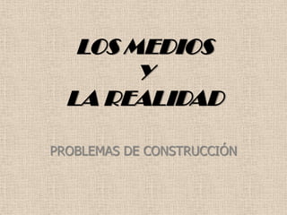 LOS MEDIOS
Y
LA REALIDAD
PROBLEMAS DE CONSTRUCCIÓN
 