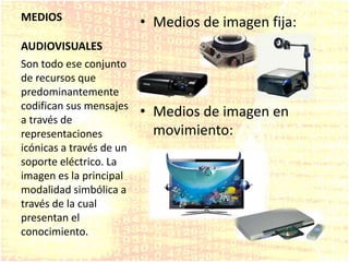 MEDIOS
AUDIOVISUALES
• Medios de imagen fija:
• Medios de imagen en
movimiento:
Son todo ese conjunto
de recursos que
predominantemente
codifican sus mensajes
a través de
representaciones
icónicas a través de un
soporte eléctrico. La
imagen es la principal
modalidad simbólica a
través de la cual
presentan el
conocimiento.
 