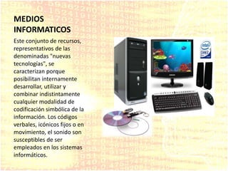 MEDIOS
INFORMATICOS
Este conjunto de recursos,
representativos de las
denominadas "nuevas
tecnologías", se
caracterizan porque
posibilitan internamente
desarrollar, utilizar y
combinar indistintamente
cualquier modalidad de
codificación simbólica de la
información. Los códigos
verbales, icónicos fijos o en
movimiento, el sonido son
susceptibles de ser
empleados en los sistemas
informáticos.
 