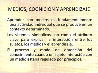 MEDIOS, COGNICIÓN Y APRENDIZAJE
-Aprender con medios es fundamentalmente
una actividad individual que se produce en un
contexto determinado.
-Los sistemas simbólicos son como el atributo
clave para explicar la interacción entre los
sujetos, los medios y el aprendizaje.
-El proceso y modo de obtención del
conocimiento cuando un sujeto interactúa con
un medio estaría regulado por principios.
 