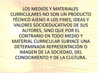 LOS MEDIOS Y MATERIALES
CURRICULARES NO SON UN PRODUCTO
TÉCNICO AJENO A LOS FINES, IDEAS Y
VALORES SOCIOEDUCATIVOS DE SUS
AUTORES, SINO QUE POR EL
CONTRARIO EN TODO MEDIO Y
MATERIAL CURRICULAR SUBYACE UNA
DETERMINADA REPRESENTACIÓN O
IMAGEN DE LA SOCIEDAD, DEL
CONOCIMIENTO Y DE LA CULTURA.
 