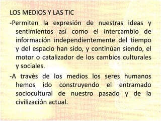 LOS MEDIOS Y LAS TIC
-Permiten la expresión de nuestras ideas y
sentimientos así como el intercambio de
información independientemente del tiempo
y del espacio han sido, y continúan siendo, el
motor o catalizador de los cambios culturales
y sociales.
-A través de los medios los seres humanos
hemos ido construyendo el entramado
sociocultural de nuestro pasado y de la
civilización actual.
 