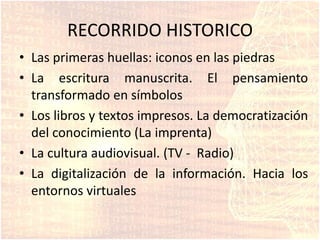 RECORRIDO HISTORICO
• Las primeras huellas: iconos en las piedras
• La escritura manuscrita. El pensamiento
transformado en símbolos
• Los libros y textos impresos. La democratización
del conocimiento (La imprenta)
• La cultura audiovisual. (TV - Radio)
• La digitalización de la información. Hacia los
entornos virtuales
 