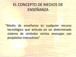 EL CONCEPTO DE MEDIOS DE
ENSEÑANZA
“Medio de enseñanza es cualquier recurso
tecnológico que articula en un determinado
sistema de símbolos ciertos mensajes con
propósitos instructivos"
 