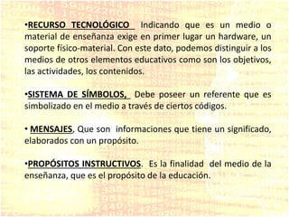 •RECURSO TECNOLÓGICO Indicando que es un medio o
material de enseñanza exige en primer lugar un hardware, un
soporte físico-material. Con este dato, podemos distinguir a los
medios de otros elementos educativos como son los objetivos,
las actividades, los contenidos.
•SISTEMA DE SÍMBOLOS, Debe poseer un referente que es
simbolizado en el medio a través de ciertos códigos.
• MENSAJES, Que son informaciones que tiene un significado,
elaborados con un propósito.
•PROPÓSITOS INSTRUCTIVOS. Es la finalidad del medio de la
enseñanza, que es el propósito de la educación.
 