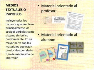 MEDIOS
TEXTUALES O
IMPRESOS
• Material orientado al
profesor:
• Material orientado al
alumno:
Incluye todos los
recursos que emplean
principalmente los
códigos verbales como
sistema simbólico
predominante. En su
mayor parte son los
materiales que están
producidos por algún
tipo de mecanismo de
impresión
 