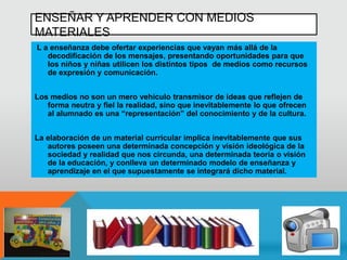 ENSEÑAR Y APRENDER CON MEDIOS
MATERIALES
L a enseñanza debe ofertar experiencias que vayan más allá de la
decodificación de los mensajes, presentando oportunidades para que
los niños y niñas utilicen los distintos tipos de medios como recursos
de expresión y comunicación.
Los medios no son un mero vehículo transmisor de ideas que reflejen de
forma neutra y fiel la realidad, sino que inevitablemente lo que ofrecen
al alumnado es una “representación” del conocimiento y de la cultura.
La elaboración de un material curricular implica inevitablemente que sus
autores poseen una determinada concepción y visión ideológica de la
sociedad y realidad que nos circunda, una determinada teoría o visión
de la educación, y conlleva un determinado modelo de enseñanza y
aprendizaje en el que supuestamente se integrará dicho material.
 