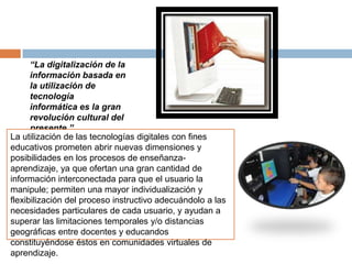 “La digitalización de la
información basada en
la utilización de
tecnología
informática es la gran
revolución cultural del
presente.”
La utilización de las tecnologías digitales con fines
educativos prometen abrir nuevas dimensiones y
posibilidades en los procesos de enseñanza-
aprendizaje, ya que ofertan una gran cantidad de
información interconectada para que el usuario la
manipule; permiten una mayor individualización y
flexibilización del proceso instructivo adecuándolo a las
necesidades particulares de cada usuario, y ayudan a
superar las limitaciones temporales y/o distancias
geográficas entre docentes y educandos
constituyéndose éstos en comunidades virtuales de
aprendizaje.
 