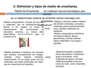 2- Definición y tipos de medio de enseñanza.
“Medio de Enseñanza es cualquier recurso tecnológico que
articula
en un determinado sistema de símbolos ciertos mensajes con
propósitos
instructivos"
•Medios manipulativos: conjunto de recursos
y materiales que se caracterizarían por
ofrecer a los sujetos un modo de
representación del conocimiento de
naturaleza enactiva. La misma debe
desarrollarse intencionalmente bajo un
contexto de enseñanza.
-Objetos y recursos reales: material
del entorno (minerales, animales) ,
materiales para la psicomotricidad
(aros, pelotas) materiales de
deshecho
-Medios manipulativos simbólicos:
los bloques lógicos, figuras
geométricas y demás material
lógico-matemático, los juegos y
juguetes
•Medios textuales o impresos: los recursos
que emplean principalmente los códigos
verbales como sistema simbólico
predominante. En su mayor parte son los
materiales que están producidos por algún
tipo de mecanismo de impresión.
-Material orientado al profesor:
Guías del profesor o didácticas; .
guías curriculares; otros
materiales de apoyo curricular
-Material orientado al alumno:
Libros de texto; otros materiales
textuales.
 