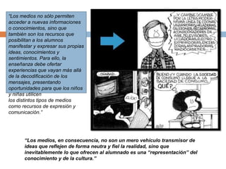 “Los medios no sólo permiten
acceder a nuevas informaciones
o conocimientos, sino que
también son los recursos que
posibilitan a los alumnos
manifestar y expresar sus propias
ideas, conocimientos y
sentimientos. Para ello, la
enseñanza debe ofertar
experiencias que vayan más allá
de la decodificación de los
mensajes, presentando
oportunidades para que los niños
y niñas utilicen
los distintos tipos de medios
como recursos de expresión y
comunicación.”
“Los medios, en consecuencia, no son un mero vehículo transmisor de
ideas que reflejen de forma neutra y fiel la realidad, sino que
inevitablemente lo que ofrecen al alumnado es una “representación” del
conocimiento y de la cultura.”
 