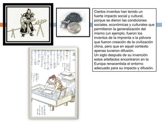 Ciertos inventos han tenido un
fuerte impacto social y cultural,
porque se dieron las condiciones
sociales, económicas y culturales que
permitieron la generalización del
mismo (un ejemplo, fueron los
inventos de la imprenta o la pólvora
que fueron creación de la civilización
china, pero que en aquel contexto
apenas tuvieron difusión.
Un siglo después de su invención
estos artefactos encontraron en la
Europa renacentista el entorno
adecuado para su impacto y difusión.
 