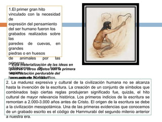 1.El primer gran hito
vinculado con la necesidad
de
expresión del pensamiento
del ser humano fueron los
grabados realizados sobre
las
paredes de cuevas, en
grandes
piedras o en huesos
de animales por las
primeras
poblaciones de homo
sapiens
hace más de 20.000 años.
“Esta materialización de las ideas en
piedras u otros objetos son la primera
manifestación perdurable del
pensamiento humano”
2. La madurez expresiva y cultural de la civilización humana no se alcanza
hasta la invención de la escritura. La creación de un conjunto de símbolos que
combinados bajo ciertas reglas produjeran significado fue, quizás, el hito
cultural de mayor relevancia histórica. Los primeros indicios de la escritura se
remontan a 2.000-3.000 años antes de Cristo. El origen de la escritura se debe
a la civilización mesopotámica. Una de las primeras evidencias que conocemos
de un grabado escrito es el código de Hammurabi del segundo milenio anterior
a nuestra era.
 