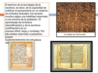 El dominio de la tecnología de la
escritura, es decir, de la capacidad de
codificar el pensamiento en un sistema
de símbolos textuales, fue durante
muchos siglos una habilidad reservada
a una minoría de la población. El
aprendizaje de la lectura
(decodificación) y de la escritura
(codificación) es un
proceso difícil, largo y complejo. Por
ello estaba reservado a pequeños
grupos
fundamentalmente de naturaleza
religiosa.
 