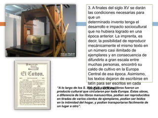 3. A finales del siglo XV se darán
las condiciones necesarias para
que un
determinado invento tenga el
desarrollo e impacto sociocultural
que no hubiera logrado en una
época anterior. La imprenta, es
decir, la posibilidad de reproducir
mecánicamente el mismo texto en
un número casi ilimitado de
ejemplares y en consecuencia de
difundirlo a gran escala entre
muchas personas, encontró su
caldo de cultivo en la Europa
Central de esa época. Asimismo,
los textos dejaron de escribirse en
latín para ser escritos en cada
lengua nacional.“A lo largo de los S. XVI, XVII y XVIII los libros fueron un
producto cultural que circularon por toda Europa. Estas obras,
a diferencia de los libros manuscritos, podían ser reproducidos
en tiradas de varios cientos de ejemplares, podían ser leídos
en la intimidad del hogar, y podían transportarse fácilmente de
un lugar a otro”.
 