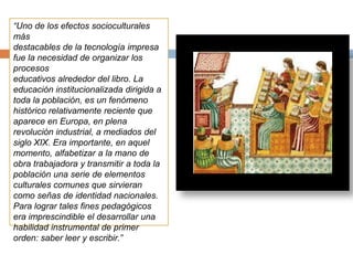 “Uno de los efectos socioculturales
más
destacables de la tecnología impresa
fue la necesidad de organizar los
procesos
educativos alrededor del libro. La
educación institucionalizada dirigida a
toda la población, es un fenómeno
histórico relativamente reciente que
aparece en Europa, en plena
revolución industrial, a mediados del
siglo XIX. Era importante, en aquel
momento, alfabetizar a la mano de
obra trabajadora y transmitir a toda la
población una serie de elementos
culturales comunes que sirvieran
como señas de identidad nacionales.
Para lograr tales fines pedagógicos
era imprescindible el desarrollar una
habilidad instrumental de primer
orden: saber leer y escribir.”
 
