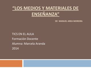 “LOS MEDIOS Y MATERIALES DE
ENSEÑANZA”
DE MANUEL AREA MOREIRA
TICS EN EL AULA
Formación Docente
Alumna: Marcela Aranda
2014
 