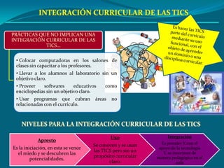 PRÁCTICAS QUE NO IMPLICAN UNA INTEGRACIÓN CURRICULAR DE LAS TICS…INTEGRACIÓN CURRICULAR DE LAS TICSEs hacer las TICS parte del currículo mediante su uso funcional, con el objeto de aprender un dominio o una disciplina curricular.Colocar computadoras en los salones de clases sin capacitar a los profesores.