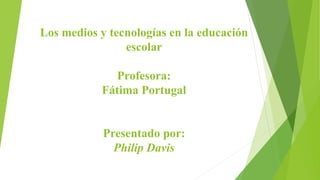 Los medios y tecnologías en la educación
escolar
Profesora:
Fátima Portugal
Presentado por:
Philip Davis
 