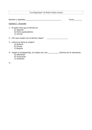“Los MegaLópez” de Pedro Casillas Ascanio
Nombre y apellidos _________________________________ Curso _______
Capítulo 2 - El burofax
1 - El padre dice que la familia es:
a) especial
b) tiene superpoderes
c) normal
2 - ¿En qué ciudad vive la familia López? ___________________
3 - ¿Cómo se llama la madre?
a) Antonia
b) Úrsula
c) Rosario
4 – Según el protagonista, los López son una __________ cósmica de la naturaleza.
a) alteración
b) conjunción
c) mutación
5 -
 