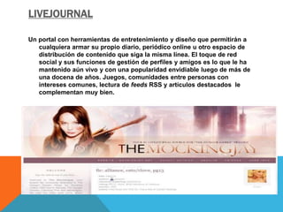 LIVEJOURNAL 
Un portal con herramientas de entretenimiento y diseño que permitirán a 
cualquiera armar su propio diario, periódico online u otro espacio de 
distribución de contenido que siga la misma línea. El toque de red 
social y sus funciones de gestión de perfiles y amigos es lo que le ha 
mantenido aún vivo y con una popularidad envidiable luego de más de 
una docena de años. Juegos, comunidades entre personas con 
intereses comunes, lectura de feeds RSS y artículos destacados le 
complementan muy bien. 
 