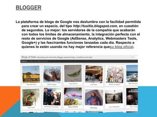 BLOGGER 
La plataforma de blogs de Google nos deslumbra con la facilidad permitida 
para crear un espacio, del tipo http://tusitio.blogspot.com, en cuestión 
de segundos. Lo mejor: los servidores de la compañía que acabarán 
con todos los límites de almacenamiento, la integración perfecta con el 
resto de servicios de Google (AdSense, Analytics, Webmasters Tools, 
Google+) y las fascinantes funciones lanzadas cada día. Respecto a 
quienes lo están usando no hay mejor referencia quesu blog oficial. 
 