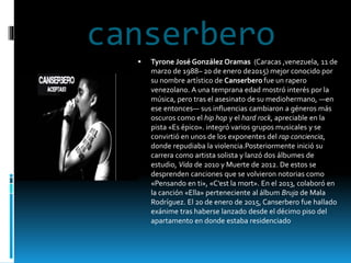 canserbero
 Tyrone José González Oramas (Caracas ,venezuela, 11 de
marzo de 1988– 20 de enero de2015) mejor conocido por
su nombre artístico de Canserbero fue un rapero
venezolano. A una temprana edad mostró interés por la
música, pero tras el asesinato de su mediohermano, —en
ese entonces— sus influencias cambiaron a géneros más
oscuros como el hip hop y el hard rock, apreciable en la
pista «Es épico». integró varios grupos musicales y se
convirtió en unos de los exponentes del rap conciencia,
donde repudiaba la violencia.Posteriormente inició su
carrera como artista solista y lanzó dos álbumes de
estudio, Vida de 2010 y Muerte de 2012. De estos se
desprenden canciones que se volvieron notorias como
«Pensando en ti», «C’est la mort». En el 2013, colaboró en
la canción «Ella» perteneciente al álbum Bruja de Mala
Rodríguez. El 20 de enero de 2015, Canserbero fue hallado
exánime tras haberse lanzado desde el décimo piso del
apartamento en donde estaba residenciado
 