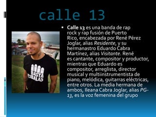 calle 13
 Calle 13 es una banda de rap
rock y rap fusión de Puerto
Rico, encabezada por René Pérez
Joglar, alias Residente, y su
hermanastro Eduardo Cabra
Martínez, alias Visitante. René
es cantante, compositor y productor,
mientras que Eduardo es
compositor, arreglista, director
musical y multiinstrumentista de
piano, melódica, guitarras eléctricas,
entre otros. La media hermana de
ambos, Ileana Cabra Joglar, alias PG-
13, es la voz femenina del grupo
 
