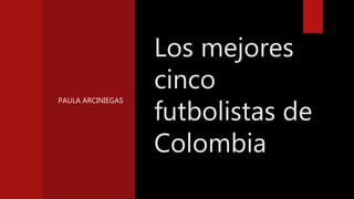 PAULA ARCINIEGAS
Los mejores
cinco
futbolistas de
Colombia
 