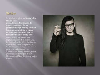 Skrillex 
Su nombre original es Sonny John 
Moore. Es un 
productor estadounidense de 
música electrónica de los 
géneros dubstep, brostep y electro 
house, ex-vocalista de la banda 
de post-hardcore From First to 
Last entre los años 2004 y 2007. 
Como productor, destaca la 
implementación de Ableton Live. 
En noviembre del 2011, Skrillex fue 
nominado a cinco categorías de 
los Premios Grammy, de los cuales 
ganó tres, mejor remix por 
«Cinema» de Benny Benassi, mejor 
grabación de dance por «Scary 
Monsters and Nice Sprites» y mejor 
álbum. 
 
