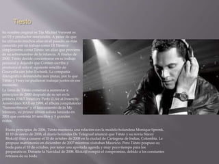 Tiesto 
Su nombre original es Tijs Michiel Verwest es 
un DJ y productor neerlandés. A pesar de que 
ha utilizado muchos alias en el pasado, es más 
conocido por su trabajo como DJ Tiësto o 
simplemente como Tiësto, un alias que proviene 
de su sobrenombre de la infancia. A finales de 
2000, Tiësto decide concentrarse en su trabajo 
personal y dejando que Corsten escriba y 
produzca él solo el siguiente sencillo de 
Gouryella con John Ewbank. La compañía 
discográfica demandaba más pistas, por lo que 
Tiësto y Ferry no pudieron trabajar juntos en ese 
momento. 
La fama de Tiësto comenzó a aumentar a 
principios de 2000 después de su set en la 
primera ID&T Innercity Party (Live at Innercity: 
Amsterdam RAI) en 1999, el álbum compilatorio 
"Summerbreeze" y el lanzamiento de In My 
Memory, su primer álbum solista lanzado en 
2001 que contenía 10 sencillos y 5 grandes 
éxitos. 
Hasta principios de 2006, Tiësto mantenía una relación con la modelo holandesa Monique Spronk. 
El 10 de enero de 2008, el diario holandés De Telegraaf anunció que Tiësto y su novia Stacey 
Blokzijl iban a casarse el 10 de octubre de 2008 en la ciudad de Cartagena de Indias, Colombia. Le 
propuso matrimonio en diciembre de 2007 mientras visitaban Mauricio. Pero Tiësto pospuso su 
boda para el 10 de octubre, por tener una apretada agenda y muy poco tiempo para los 
preparativos. Durante la Navidad de 2008, Blokzijl rompió el compromiso, debido a los constantes 
retrasos de su boda. 
 