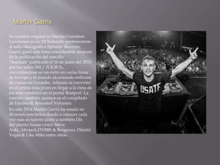 Martin Garrix 
Su nombre original es Martijn Garritsen 
Lavoranen es un DJ holandés perteneciente 
al sello discográfico Spinnin' Records, 
Garrix ganó una fama considerable después 
de la publicación del sencillo 
"Animals" publicado el 16 de junio del 2013 
por los sellos 541 / N.E.W.S., 
convirtiéndose en un éxito en varias listas 
de Europa y el mundo alcanzando millones 
de visitas en Youtube. Además se convirtió 
en el artista más joven en llegar a la cima de 
los más vendidos en el portal Beatport. La 
canción también aparece en el compilado 
de Hardwell, Revealed Volumen. 
En este 2014 Martin Garrix ha estado en 
diversos conciertos dando a conocer cada 
vez más su talento junto a también DJs 
del electro house como: Steve 
Aoki, Afrojack,DVBBS & Borgeous, Dimitri 
Vegas & Like Mike entre otros. 
 