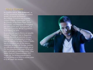 Nicky Romero 
Su nombre real es Nick Rotteveel, es 
un DJ y productor holandés de música 
house y el dueño de Protocol 
Recordings. Creció en una pequeña 
ciudad llamada ‘Amerongen’ cerca 
de Utrecht, en los Países Bajos. Vivió 
en Canadá, concretamente en Kingston 
por unos pocos años. Actualmente, se 
ubica en la posición #8 del Top100DJ's 
de la DJmag en 2014. 
Su producción que lo llevó a un sencillo 
titulado "Toulouse" con la disquetera 
Spinnin Records, se convirtió en una 
canción viral. Actualmente el dirige y 
hace su estación de radio Protocol Radio, 
que se considera una de las mejores 
estaciones de radio de Europa, también 
un sello discográfico patrocinado por el 
DJ. Sus presentaciones como DJ ha sido 
muy codiciado en festivales como: Ultra 
Music Festival, Tomorrowland, EDC 
Vegas, etc. Su reconocimiento por la 
revista DJMag en el 2014 lo corona como 
el DJ #8 mejor del mundo. 
 
